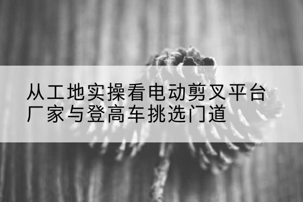 靖安电动剪叉升降平台厂家-从工地实操看电动剪叉平台厂家与登高车挑选门道