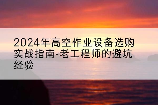 靖安高空作业升降机厂家推荐-2024年高空作业设备选购实战指南-老工程师的避坑经验