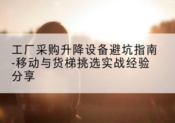 靖安移动式升降机怎么选-工厂采购升降设备避坑指南-移动与货梯挑选实战经验分享