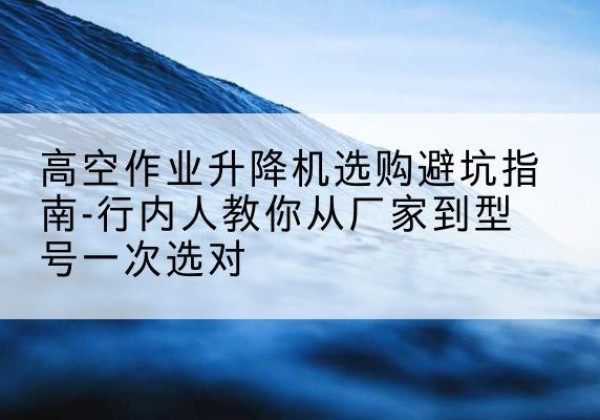靖安升降平台厂家-高空作业升降机选购避坑指南-行内人教你从厂家到型号一次选对