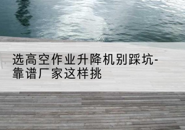 靖安剪叉式升降机厂家-选高空作业升降机别踩坑-靠谱厂家这样挑