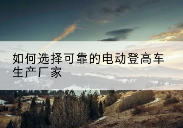 靖安电动登高车厂家-如何选择可靠的电动登高车生产厂家