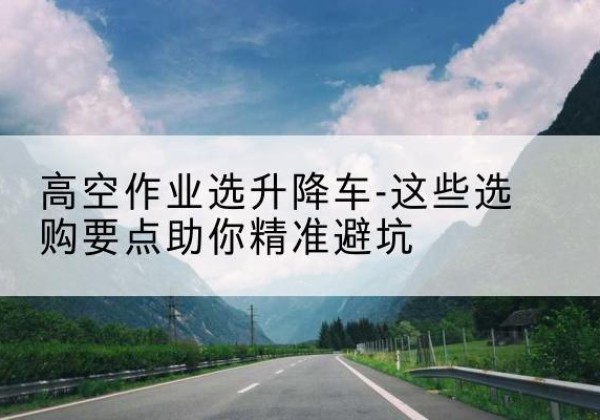 靖安升降车厂家-高空作业选升降车-这些选购要点助你*避坑