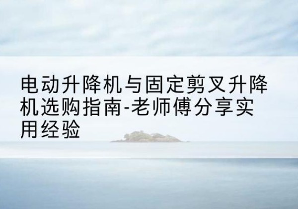 靖安电动升降机怎么选-电动升降机与固定剪叉升降机选购指南-老师傅分享实用经验