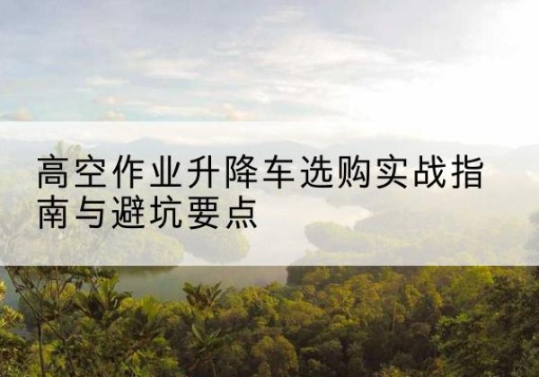 靖安升降车怎么选-高空作业升降车选购实战指南与避坑要点