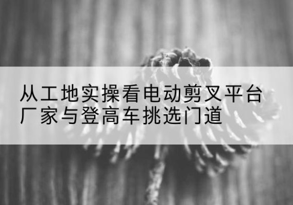 靖安电动剪叉升降平台厂家-从工地实操看电动剪叉平台厂家与登高车挑选门道