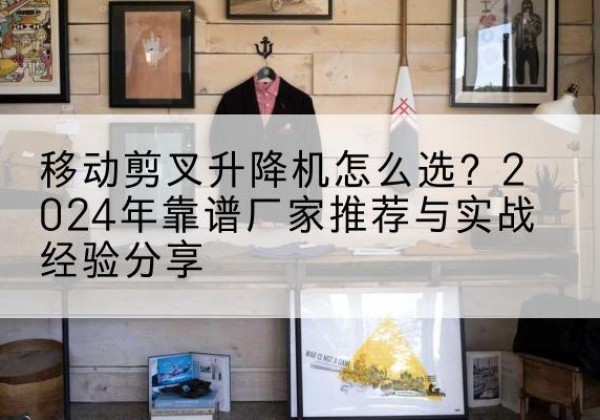 靖安升降平台厂家推荐-移动剪叉升降机怎么选？2024年靠谱厂家推荐与实战经验分享