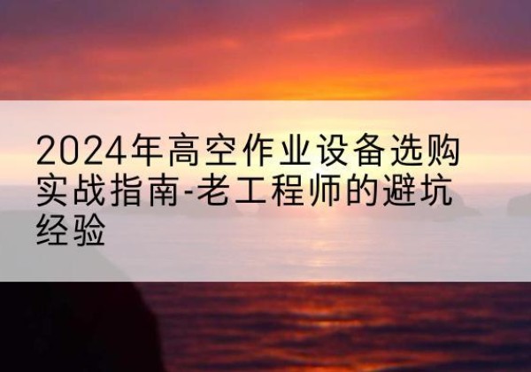 靖安高空作业升降机厂家推荐-2024年高空作业设备选购实战指南-老工程师的避坑经验