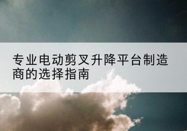 靖安电动剪叉升降平台厂家-专业电动剪叉升降平台制造商的选择指南